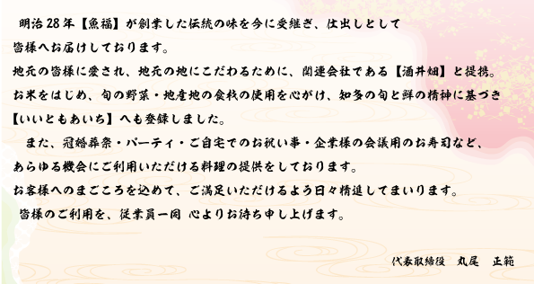 明治28年【魚福】が創業した伝統の味を今に受け継ぎ、仕出しとして皆様へお届けしております。地元の皆様に愛され、地元の地にこだわるために、関連会社である【酒井畑】と提携。お米をはじめ、旬の野菜・地産地の食材の使用を心がけ、知多の旬と鮮の精神に基づき【いいともあいち】への登録しました。また、冠婚葬祭・パーティ・ご自宅でのお祝い事・企業様の会議用のお寿司など、あらゆる機会にご利用いただける料理の提供をしております。お客様へのまごころを込めて、ご満足いただけるよう日々精進してまいります。皆様のご利用を、従業員一同心よりお待ち申し上げます。代表取締役　丸尾　正範